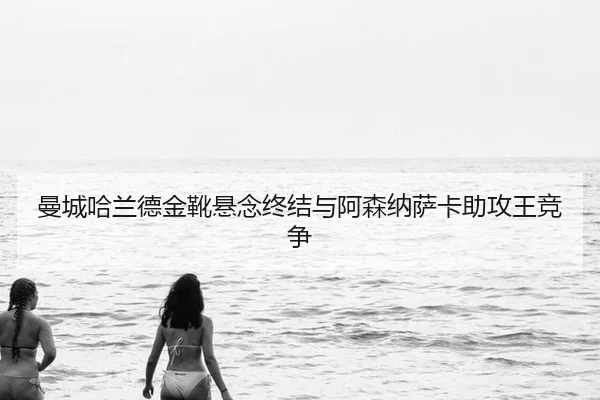 曼城哈兰德金靴悬念终结与阿森纳萨卡助攻王竞争
