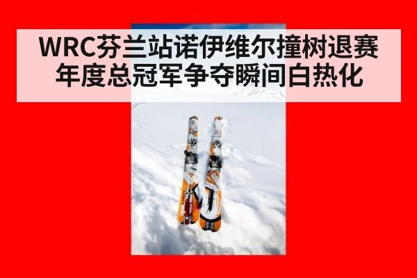 WRC芬兰站诺伊维尔撞树退赛 年度总冠军争夺瞬间白热化
